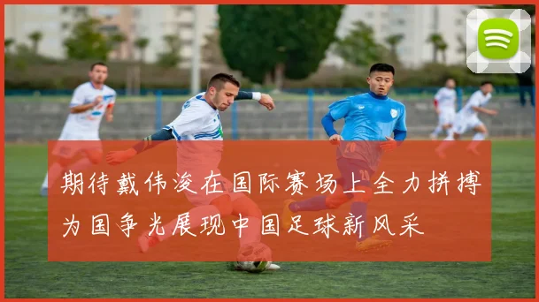 期待戴伟浚在国际赛场上全力拼搏为国争光展现中国足球新风采