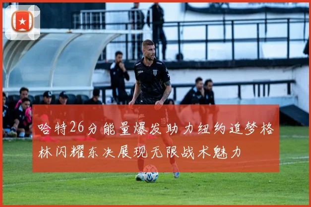哈特26分能量爆发助力纽约追梦格林闪耀东决展现无限战术魅力
