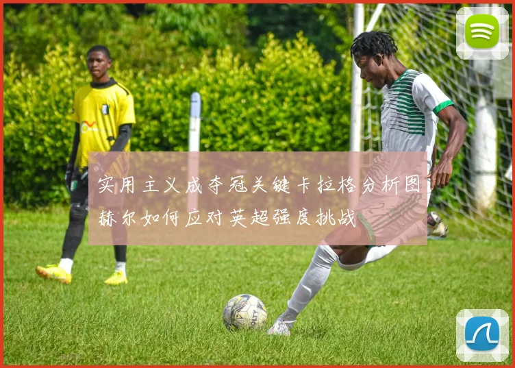 实用主义成夺冠关键卡拉格分析图赫尔如何应对英超强度挑战