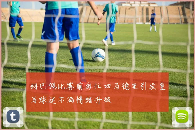 姆巴佩比赛前匆忙回马德里引发皇马球迷不满情绪升级