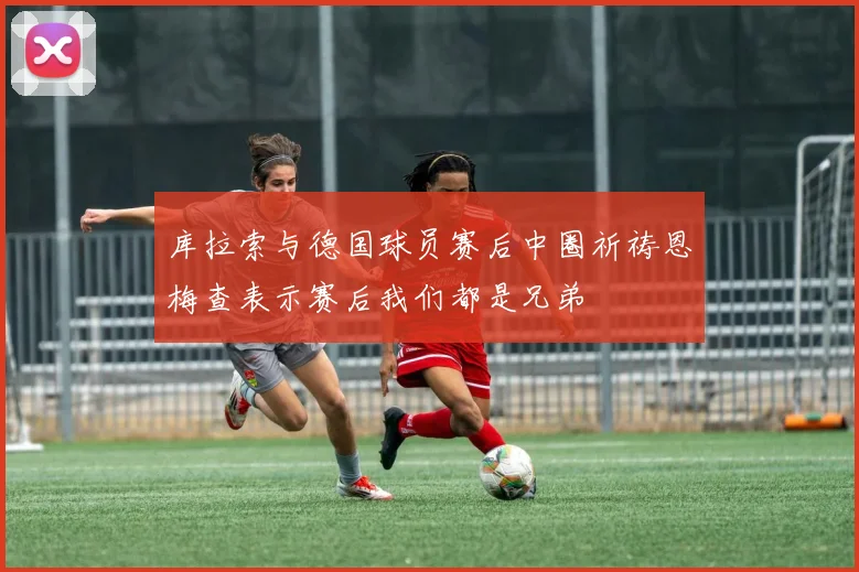 库拉索与德国球员赛后中圈祈祷恩梅查表示赛后我们都是兄弟