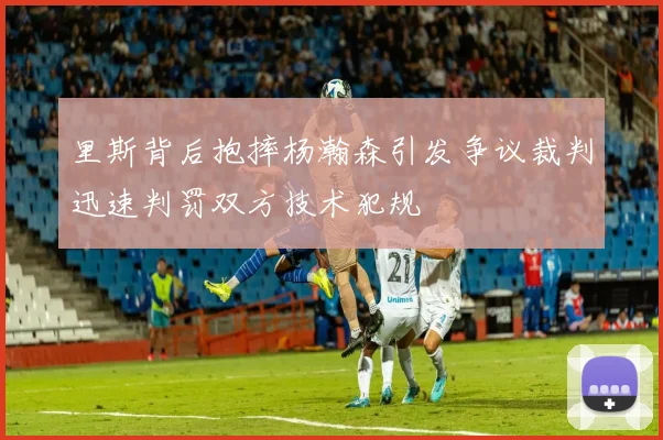 里斯背后抱摔杨瀚森引发争议裁判迅速判罚双方技术犯规