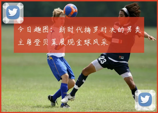 今日趣图：新时代梅罗对决的另类主角登贝莱展现金球风采