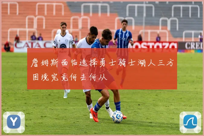 詹姆斯面临选择勇士骑士湖人三方困境究竟何去何从