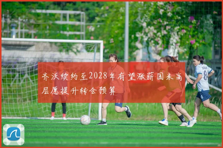 齐沃续约至2028年有望涨薪国米高层愿提升转会预算