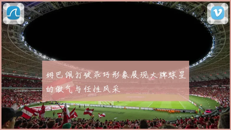 姆巴佩打破乖巧形象展现大牌球星的傲气与任性风采
