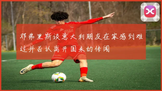 邓弗里斯谈意大利朋友在家感到难过并否认离开国米的传闻
