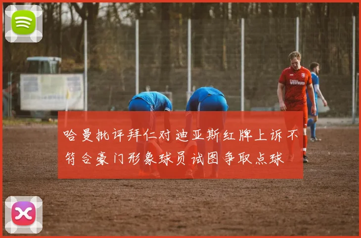 哈曼批评拜仁对迪亚斯红牌上诉不符合豪门形象球员试图争取点球