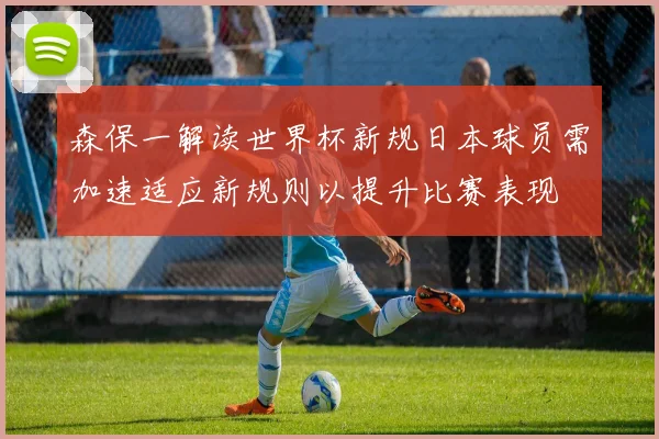 森保一解读世界杯新规日本球员需加速适应新规则以提升比赛表现