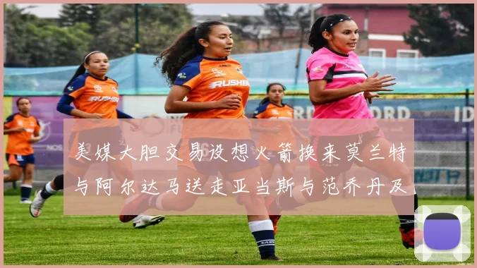 美媒大胆交易设想火箭换来莫兰特与阿尔达马送走亚当斯与范乔丹及两个选秀权