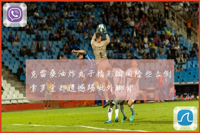 克雷桑油炸丸子精彩瞬间险些击倒索罗金却遗憾踢呲外脚背