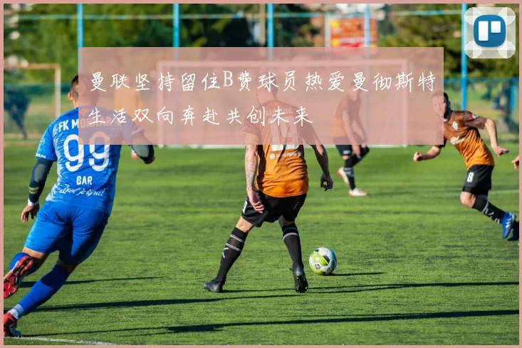 曼联坚持留住B费球员热爱曼彻斯特生活双向奔赴共创未来