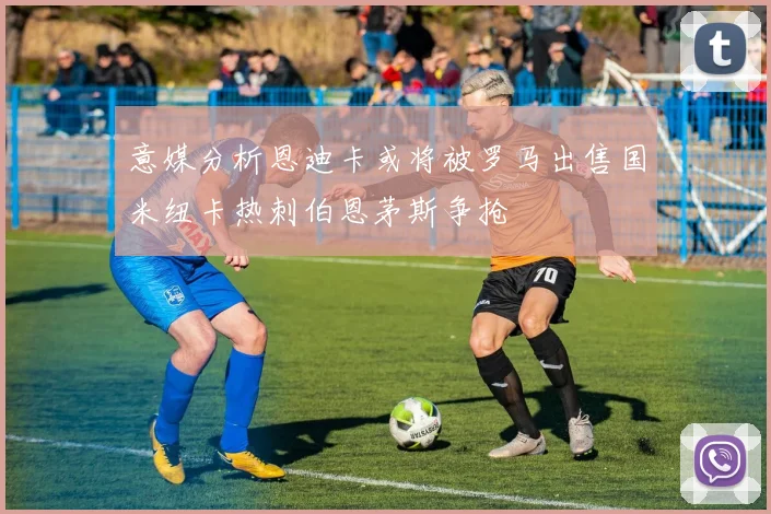 意媒分析恩迪卡或将被罗马出售国米纽卡热刺伯恩茅斯争抢