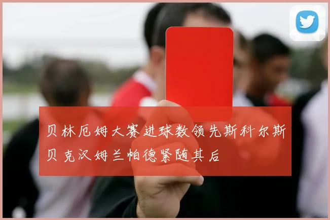 贝林厄姆大赛进球数领先斯科尔斯贝克汉姆兰帕德紧随其后