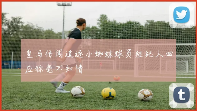 皇马传闻追逐小蜘蛛球员经纪人回应称毫不知情