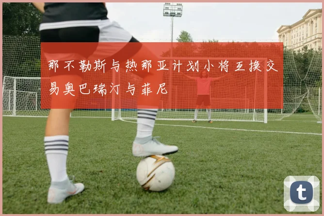 那不勒斯与热那亚计划小将互换交易奥巴瑞汀与菲尼