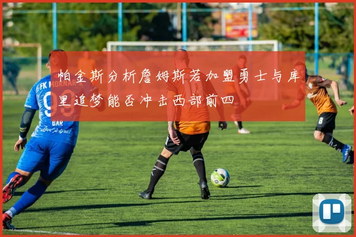帕金斯分析詹姆斯若加盟勇士与库里追梦能否冲击西部前四
