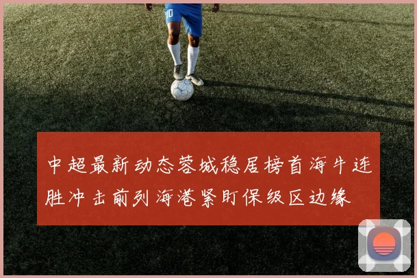 中超最新动态蓉城稳居榜首海牛连胜冲击前列海港紧盯保级区边缘