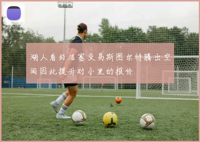 湖人看好活塞交易斯图尔特腾出空间因此提升对小里的报价