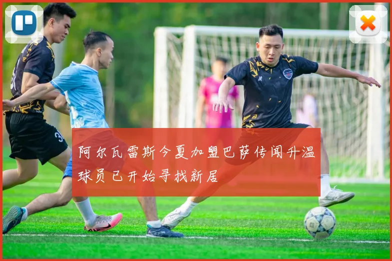 阿尔瓦雷斯今夏加盟巴萨传闻升温球员已开始寻找新居