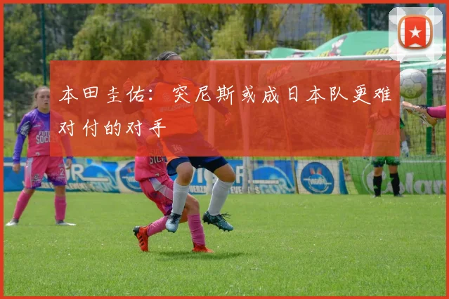 本田圭佑：突尼斯或成日本队更难对付的对手
