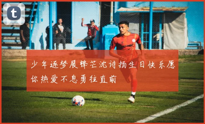 少年逐梦展锋芒沈诗扬生日快乐愿你热爱不息勇往直前