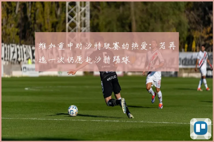 维加重申对沙特联赛的热爱：若再选一次仍愿赴沙特踢球